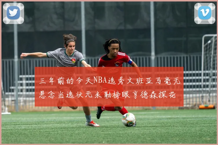 三年前的今天NBA选秀文班亚马毫无悬念当选状元米勒榜眼亨德森探花成就传奇时刻