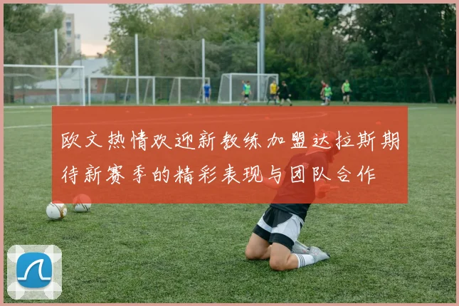 欧文热情欢迎新教练加盟达拉斯期待新赛季的精彩表现与团队合作