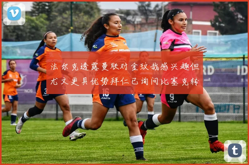 法尔克透露曼联对金玟哉感兴趣但尤文更具优势拜仁已询问比塞克转会情况