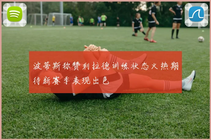波蒂斯称赞利拉德训练状态火热期待新赛季表现出色
