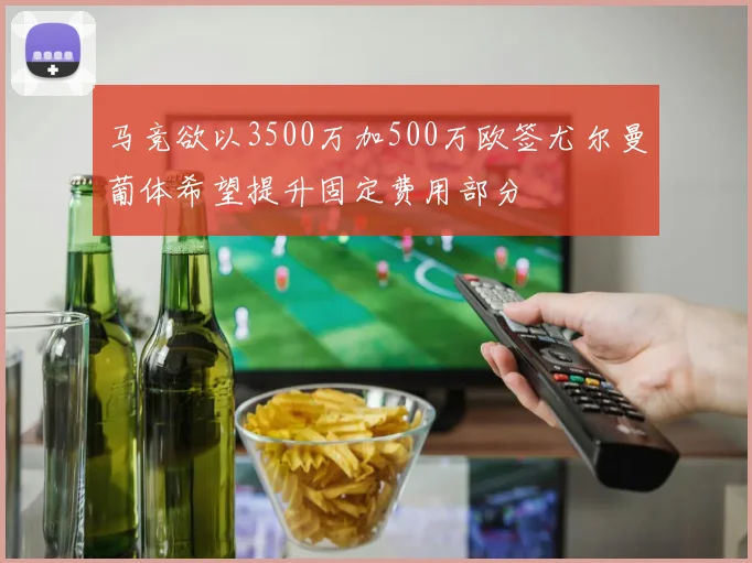 马竞欲以3500万加500万欧签尤尔曼葡体希望提升固定费用部分