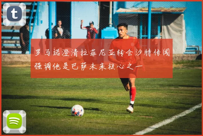 罗马诺澄清拉菲尼亚转会沙特传闻强调他是巴萨未来核心之一