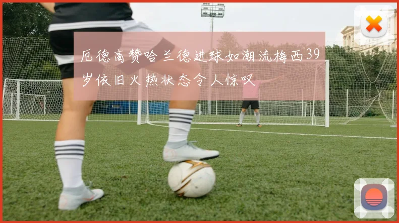 厄德高赞哈兰德进球如潮流梅西39岁依旧火热状态令人惊叹