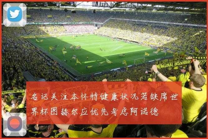 名记关注本怀特健康状况若缺席世界杯图赫尔应优先考虑阿诺德