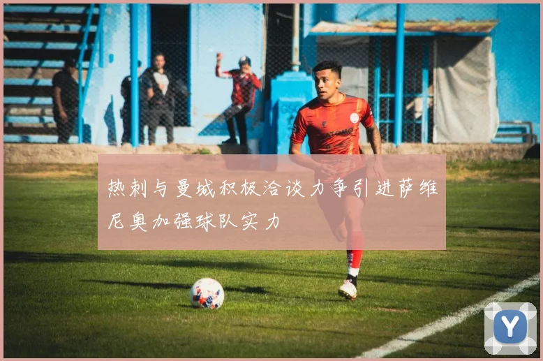 热刺与曼城积极洽谈力争引进萨维尼奥加强球队实力