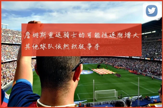 詹姆斯重返骑士的可能性逐渐增大其他球队依然积极争夺