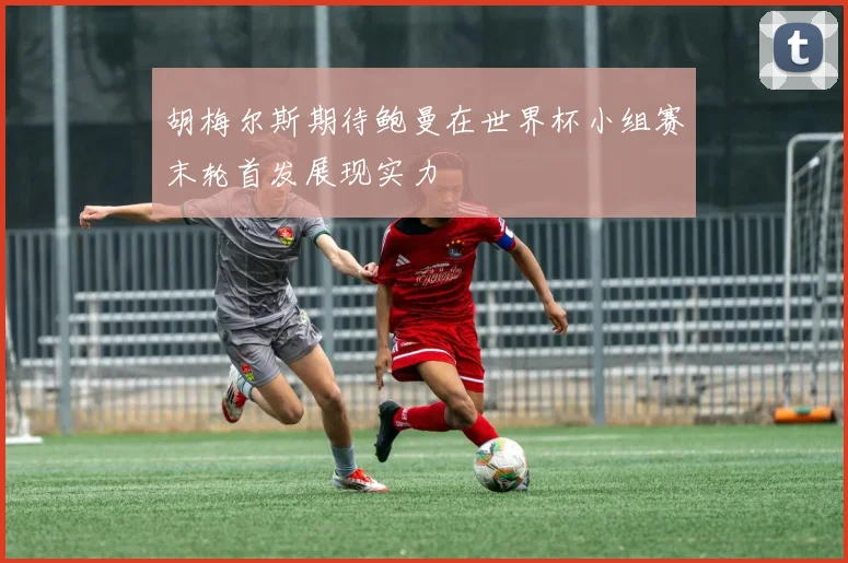 胡梅尔斯期待鲍曼在世界杯小组赛末轮首发展现实力