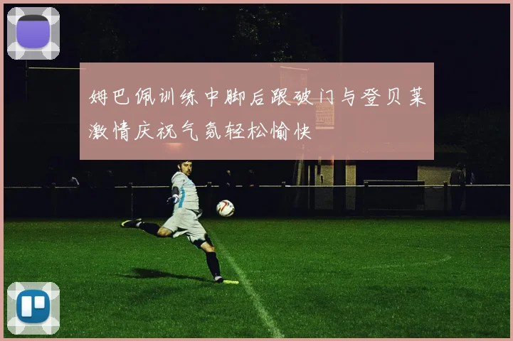 姆巴佩训练中脚后跟破门与登贝莱激情庆祝气氛轻松愉快