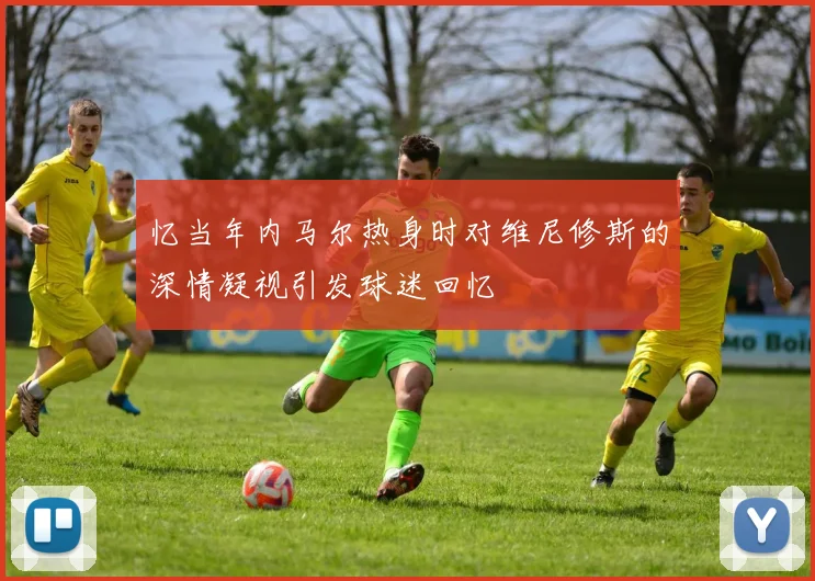 忆当年内马尔热身时对维尼修斯的深情凝视引发球迷回忆