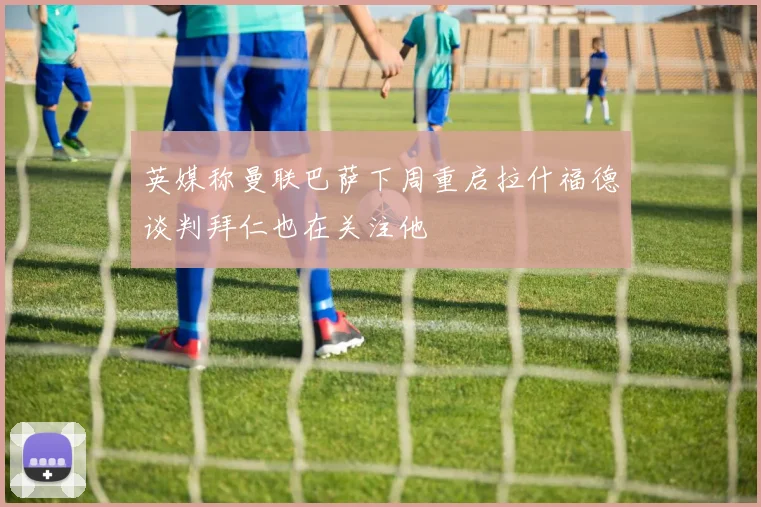 英媒称曼联巴萨下周重启拉什福德谈判拜仁也在关注他
