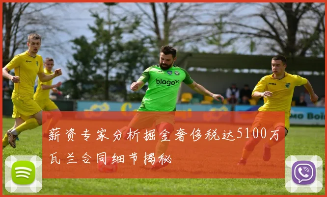 薪资专家分析掘金奢侈税达5100万瓦兰合同细节揭秘