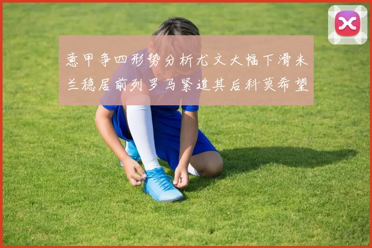意甲争四形势分析尤文大幅下滑米兰稳居前列罗马紧追其后科莫希望渺茫