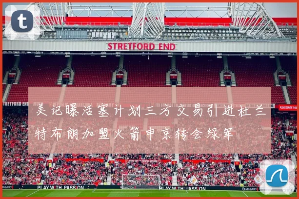 美记曝活塞计划三方交易引进杜兰特布朗加盟火箭申京转会绿军