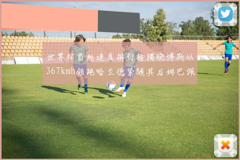 世界杯首轮速度排行榜揭晓博斯以367kmh领跑哈兰德紧随其后姆巴佩位列第九