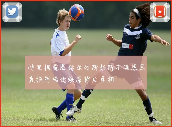特里揭露图赫尔对斯彭斯不满原因直指阿诺德缺席背后真相