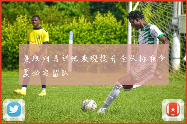 曼联利马训练表现提升全队标准今夏必定留队
