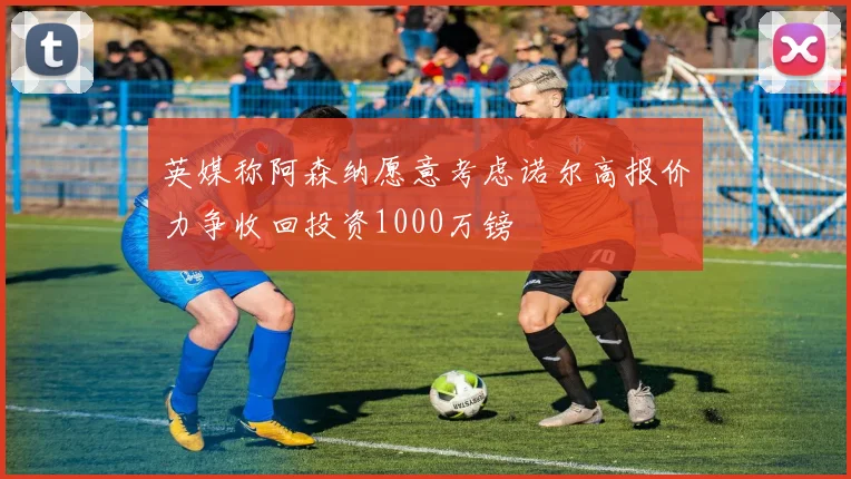 英媒称阿森纳愿意考虑诺尔高报价力争收回投资1000万镑