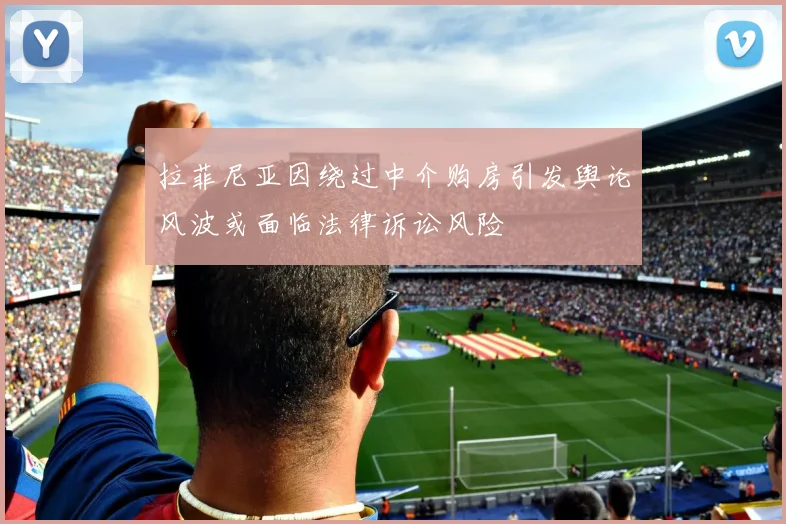 拉菲尼亚因绕过中介购房引发舆论风波或面临法律诉讼风险